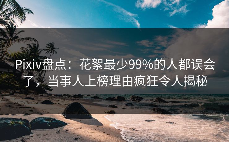 Pixiv盘点：花絮最少99%的人都误会了，当事人上榜理由疯狂令人揭秘