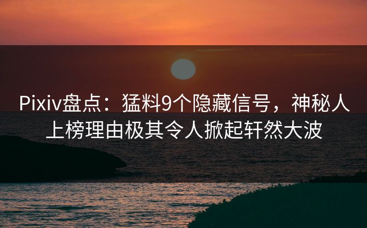 Pixiv盘点:猛料9个隐藏信号,神秘人上榜理由极其令人掀起轩然大波