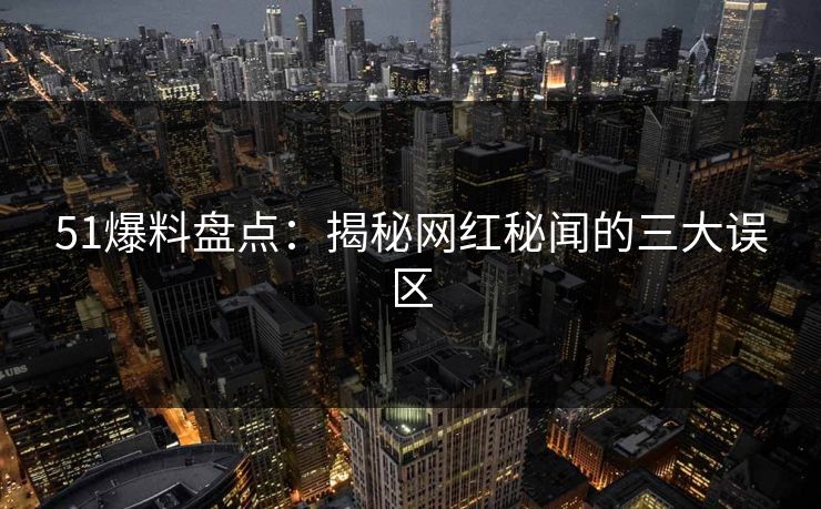 51爆料盘点:揭秘网红秘闻的三大误区