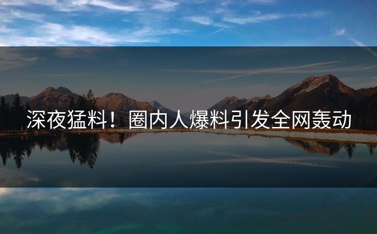 深夜猛料!圈内人爆料引发全网轰动