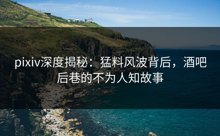 pixiv深度揭秘:猛料风波背后,酒吧后巷的不为人知故事