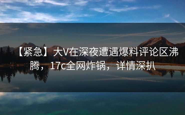 【紧急】大V在深夜遭遇爆料评论区沸腾，17c全网炸锅，详情深扒