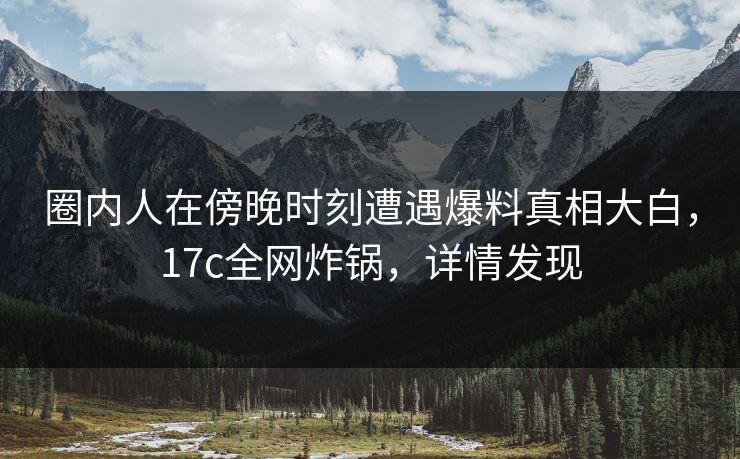 圈内人在傍晚时刻遭遇爆料真相大白,17c全网炸锅,详情发现