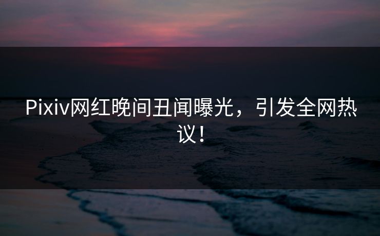 Pixiv网红晚间丑闻曝光,引发全网热议!