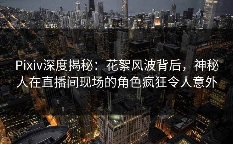 Pixiv深度揭秘：花絮风波背后，神秘人在直播间现场的角色疯狂令人意外