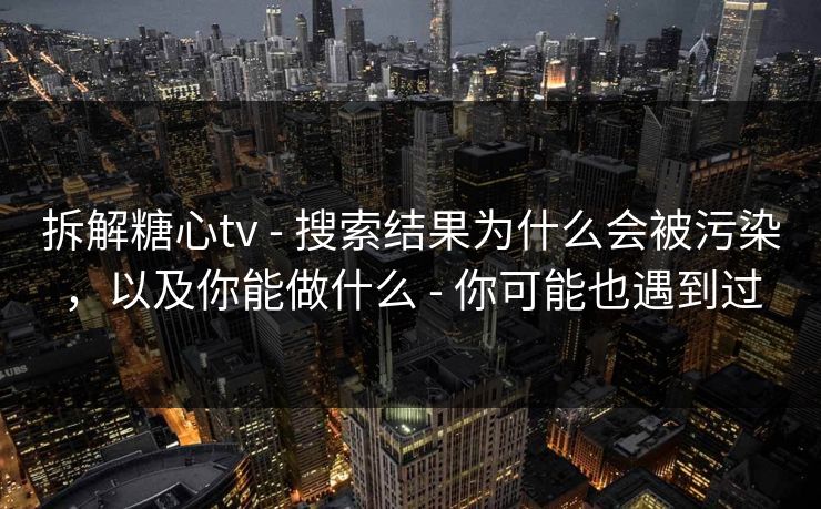 拆解糖心tv - 搜索结果为什么会被污染，以及你能做什么 - 你可能也遇到过