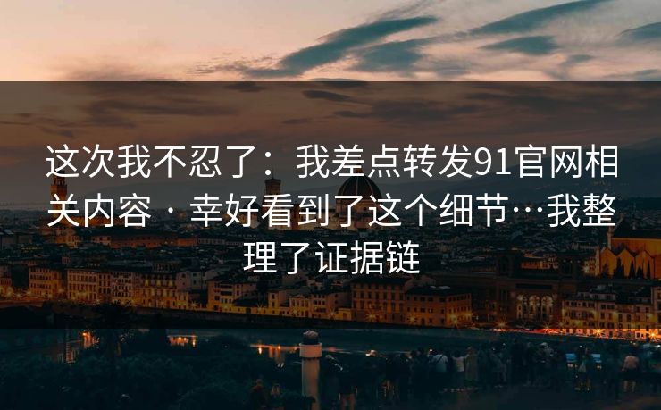 这次我不忍了：我差点转发91官网相关内容 · 幸好看到了这个细节…我整理了证据链