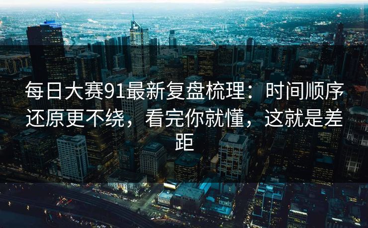 每日大赛91最新复盘梳理：时间顺序还原更不绕，看完你就懂，这就是差距