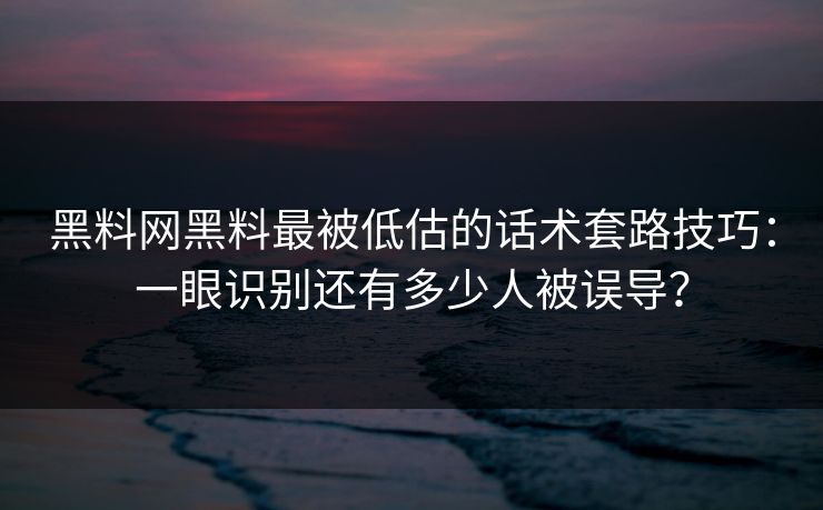 黑料网黑料最被低估的话术套路技巧：一眼识别还有多少人被误导？