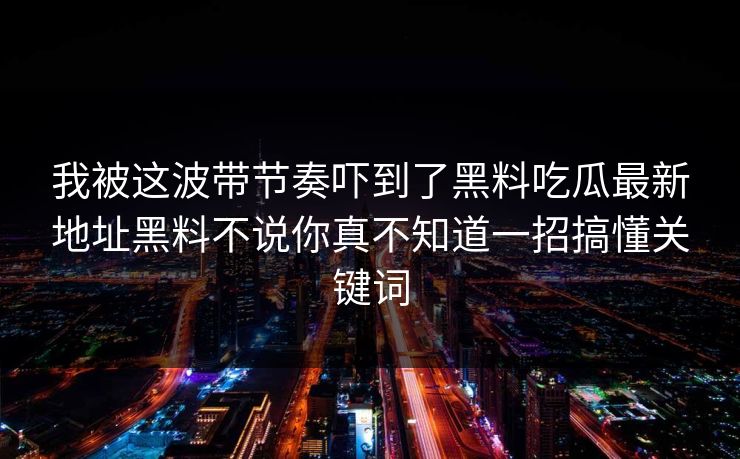 我被这波带节奏吓到了黑料吃瓜最新地址黑料不说你真不知道一招搞懂关键词