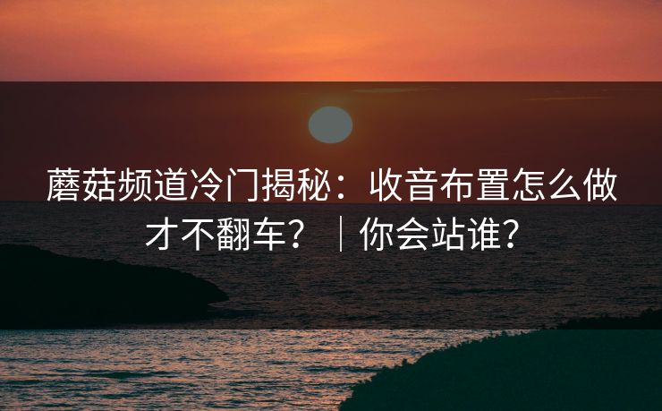 蘑菇频道冷门揭秘:收音布置怎么做才不翻车?|你会站谁? 蘑菇频道冷门揭秘:收音布置怎么做才不翻车?|你会站谁?