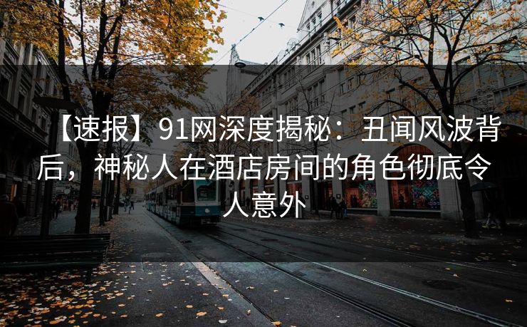 【速报】91网深度揭秘：丑闻风波背后，神秘人在酒店房间的角色彻底令人意外