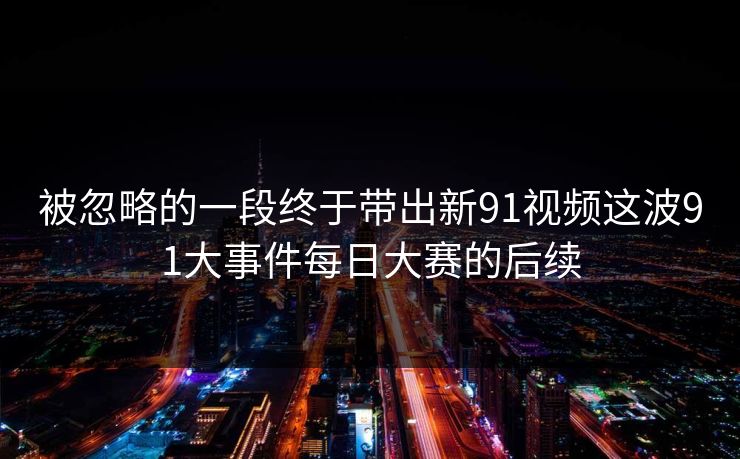 被忽略的一段终于带出新91视频这波91大事件每日大赛的后续 被忽略的一段终于带出新91视频这波91大事件每日大赛的后续