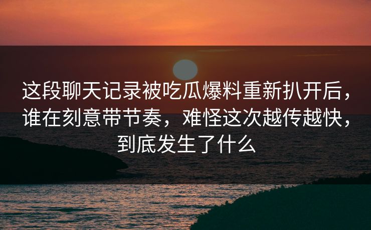 这段聊天记录被吃瓜爆料重新扒开后,谁在刻意带节奏,难怪这次越传越快,到底发生了什么 这段聊天记录被吃瓜爆料重新扒开后,谁在刻意带节奏,难怪这次越传越快,到底发生了什么