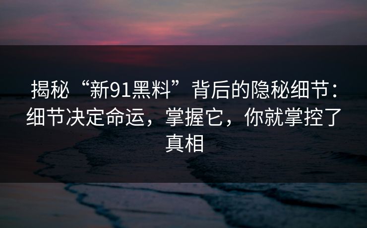 揭秘“新91黑料”背后的隐秘细节:细节决定命运,掌握它,你就掌控了真相 揭秘“新91黑料”背后的隐秘细节:细节决定命运,掌握它,你就掌控了真相