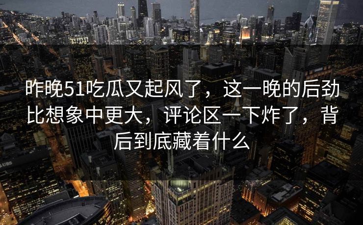 昨晚51吃瓜又起风了，这一晚的后劲比想象中更大，评论区一下炸了，背后到底藏着什么